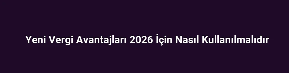 Yeni Vergi Avantajları 2026 İçin Nasıl Kullanılmalıdır