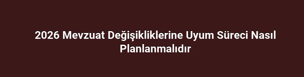 2026 Mevzuat Değişikliklerine Uyum Süreci Nasıl Planlanmalıdır