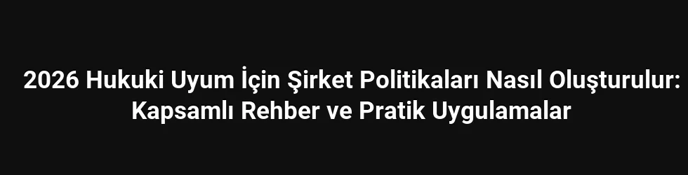 2026 Hukuki Uyum İçin Şirket Politikaları Nasıl Oluşturulur: Kapsamlı Rehber ve Pratik Uygulamalar