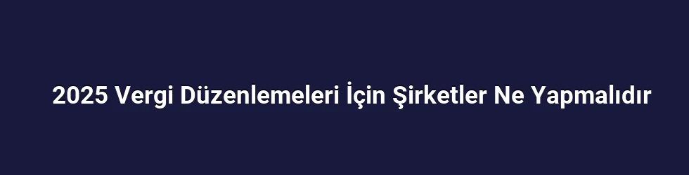 2025 Vergi Düzenlemeleri İçin Şirketler Ne Yapmalıdır
