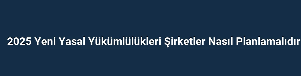 2025 Yeni Yasal Yükümlülükleri Şirketler Nasıl Planlamalıdır