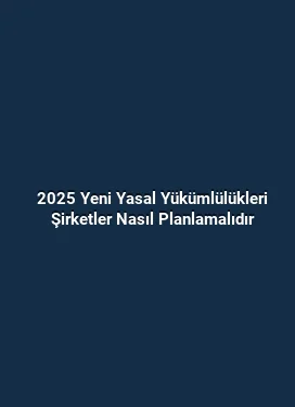 2025 Yeni Yasal Yükümlülükleri Şirketler Nasıl Planlamalıdır