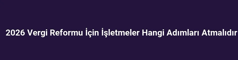 2026 Vergi Reformu İçin İşletmeler Hangi Adımları Atmalıdır