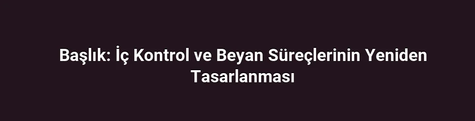 Başlık: İç Kontrol ve Beyan Süreçlerinin Yeniden Tasarlanması