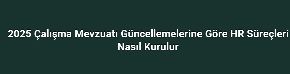 2025 Çalışma Mevzuatı Güncellemelerine Göre HR Süreçleri Nasıl Kurulur