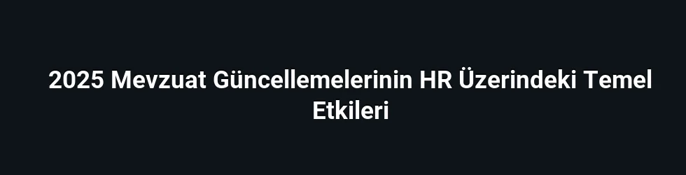 2025 Mevzuat Güncellemelerinin HR Üzerindeki Temel Etkileri