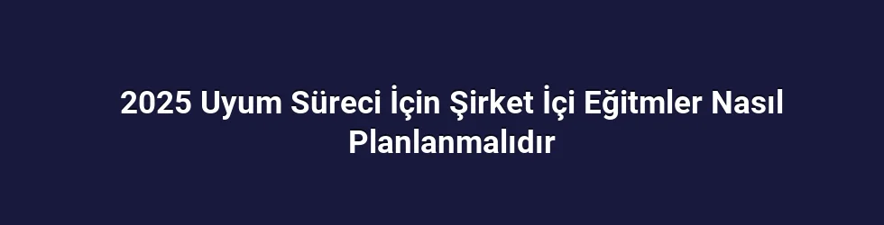 2025 Uyum Süreci İçin Şirket İçi Eğitmler Nasıl Planlanmalıdır