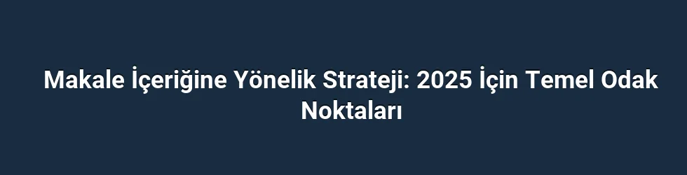 Makale İçeriğine Yönelik Strateji: 2025 İçin Temel Odak Noktaları