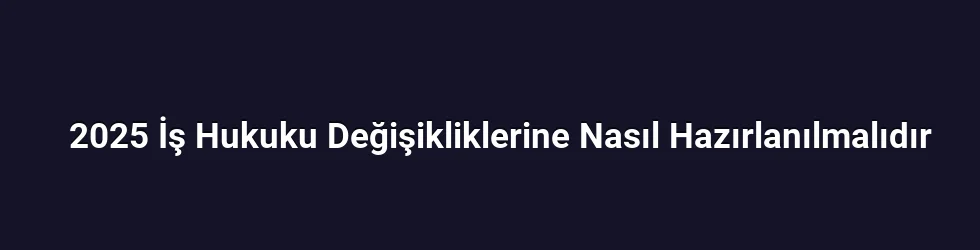2025 İş Hukuku Değişikliklerine Nasıl Hazırlanılmalıdır