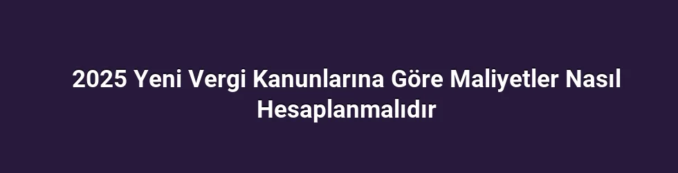 2025 Yeni Vergi Kanunlarına Göre Maliyetler Nasıl Hesaplanmalıdır