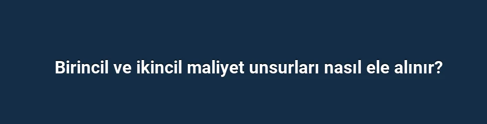 Birincil ve ikincil maliyet unsurları nasıl ele alınır?