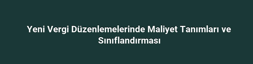 Yeni Vergi Düzenlemelerinde Maliyet Tanımları ve Sınıflandırması