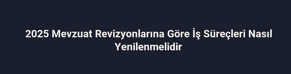 2025 Mevzuat Revizyonlarına Göre İş Süreçleri Nasıl Yenilenmelidir