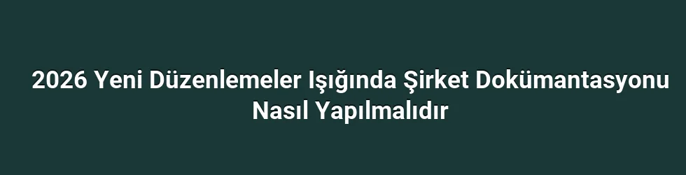 2026 Yeni Düzenlemeler Işığında Şirket Dokümantasyonu Nasıl Yapılmalıdır
