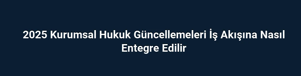 2025 Kurumsal Hukuk Güncellemeleri İş Akışına Nasıl Entegre Edilir