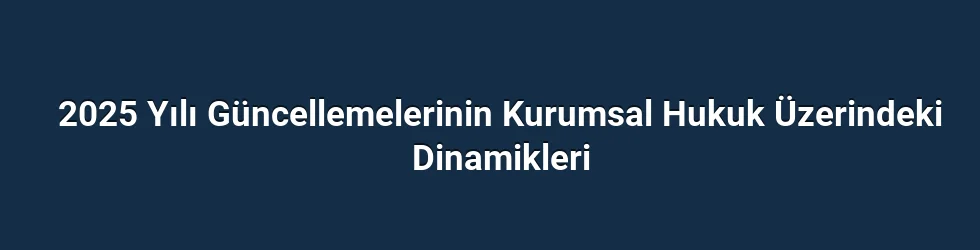 2025 Yılı Güncellemelerinin Kurumsal Hukuk Üzerindeki Dinamikleri