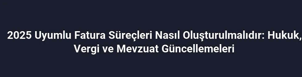 2025 Uyumlu Fatura Süreçleri Nasıl Oluşturulmalıdır: Hukuk, Vergi ve Mevzuat Güncellemeleri
