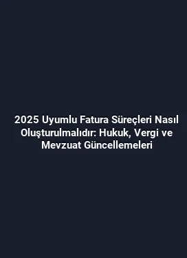 2025 Uyumlu Fatura Süreçleri Nasıl Oluşturulmalıdır: Hukuk, Vergi ve Mevzuat Güncellemeleri