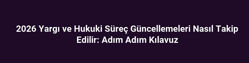 2026 Yargı ve Hukuki Süreç Güncellemeleri Nasıl Takip Edilir: Adım Adım Kılavuz