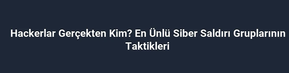 Hackerlar Gerçekten Kim? En Ünlü Siber Saldırı Gruplarının Taktikleri