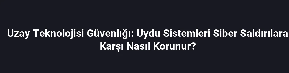Uzay Teknolojisi Güvenlığı: Uydu Sistemleri Siber Saldırılara Karşı Nasıl Korunur?