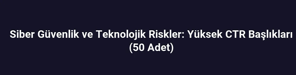 Siber Güvenlik ve Teknolojik Riskler: Yüksek CTR Başlıkları (50 Adet)