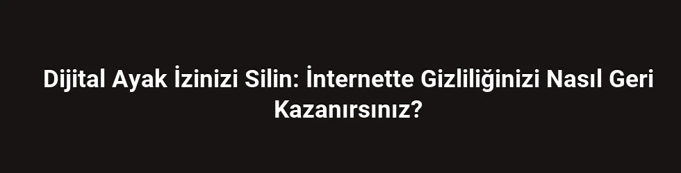 Dijital Ayak İzinizi Silin: İnternette Gizliliğinizi Nasıl Geri Kazanırsınız?