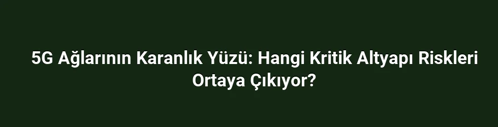 5G Ağlarının Karanlık Yüzü: Hangi Kritik Altyapı Riskleri Ortaya Çıkıyor?