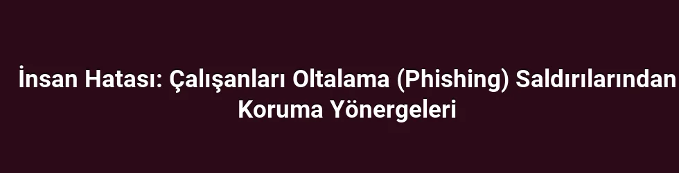 İnsan Hatası: Çalışanları Oltalama (Phishing) Saldırılarından Koruma Yönergeleri