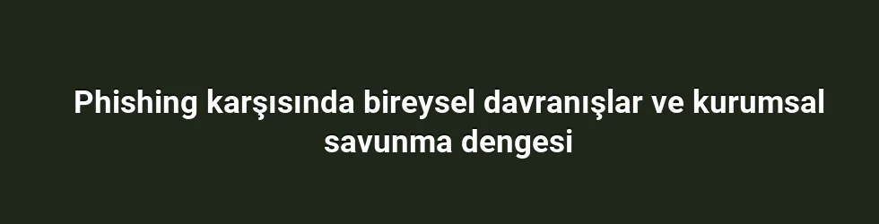 Phishing karşısında bireysel davranışlar ve kurumsal savunma dengesi