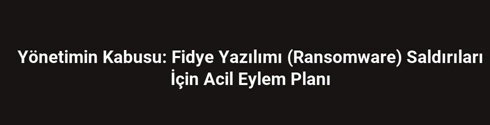 Yönetimin Kabusu: Fidye Yazılımı (Ransomware) Saldırıları İçin Acil Eylem Planı