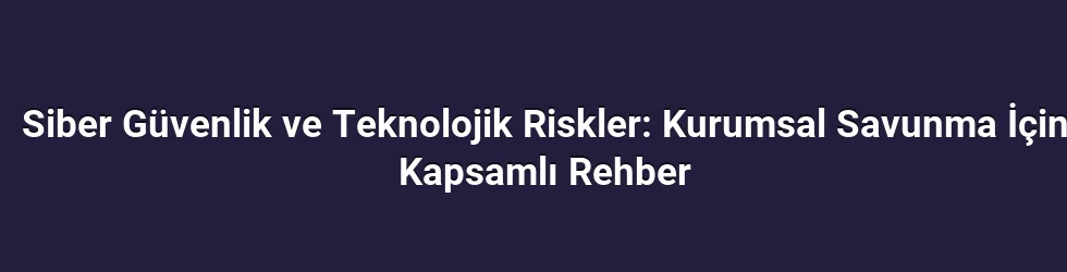 Siber Güvenlik ve Teknolojik Riskler: Kurumsal Savunma İçin Kapsamlı Rehber