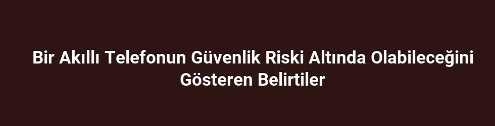Bir Akıllı Telefonun Güvenlik Riski Altında Olabileceğini Gösteren Belirtiler