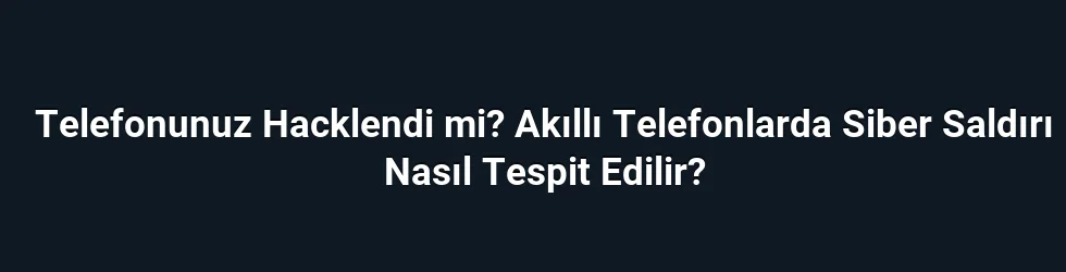 Telefonunuz Hacklendi mi? Akıllı Telefonlarda Siber Saldırı Nasıl Tespit Edilir?
