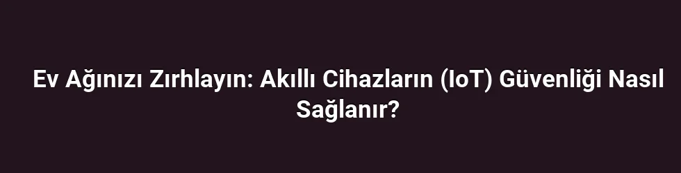 Ev Ağınızı Zırhlayın: Akıllı Cihazların (IoT) Güvenliği Nasıl Sağlanır?