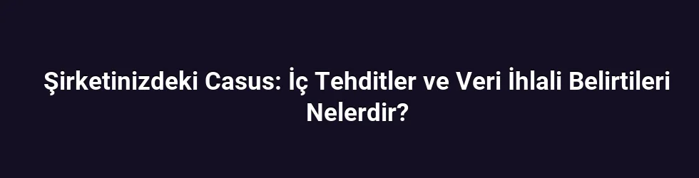 Şirketinizdeki Casus: İç Tehditler ve Veri İhlali Belirtileri Nelerdir?