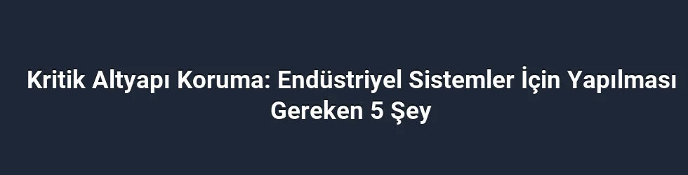 Kritik Altyapı Koruma: Endüstriyel Sistemler İçin Yapılması Gereken 5 Şey
