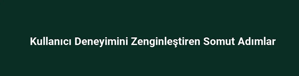 Kullanıcı Deneyimini Zenginleştiren Somut Adımlar
