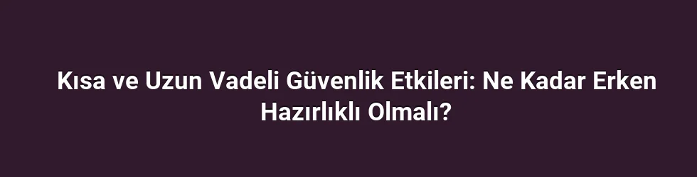 Kısa ve Uzun Vadeli Güvenlik Etkileri: Ne Kadar Erken Hazırlıklı Olmalı?