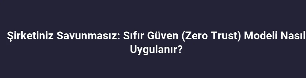Şirketiniz Savunmasız: Sıfır Güven (Zero Trust) Modeli Nasıl Uygulanır?