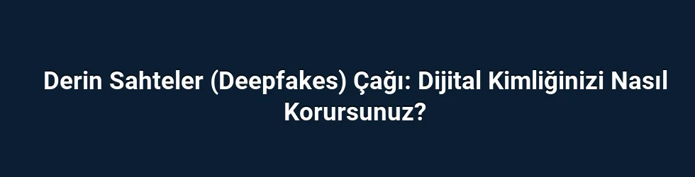 Derin Sahteler (Deepfakes) Çağı: Dijital Kimliğinizi Nasıl Korursunuz?