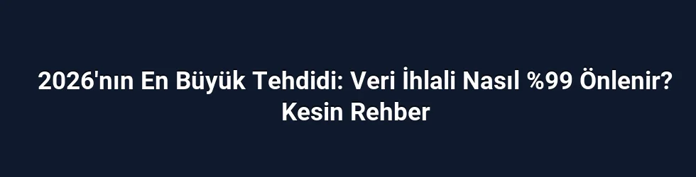 2026'nın En Büyük Tehdidi: Veri İhlali Nasıl %99 Önlenir? Kesin Rehber