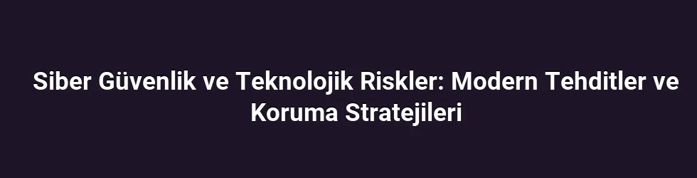 Siber Güvenlik ve Teknolojik Riskler: Modern Tehditler ve Koruma Stratejileri