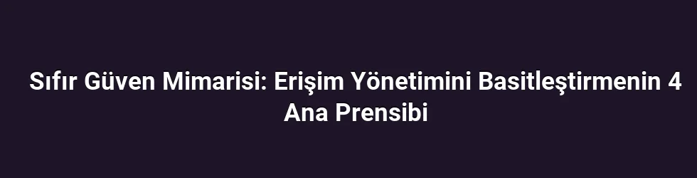 Sıfır Güven Mimarisi: Erişim Yönetimini Basitleştirmenin 4 Ana Prensibi
