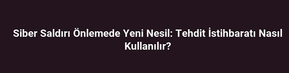 Siber Saldırı Önlemede Yeni Nesil: Tehdit İstihbaratı Nasıl Kullanılır?