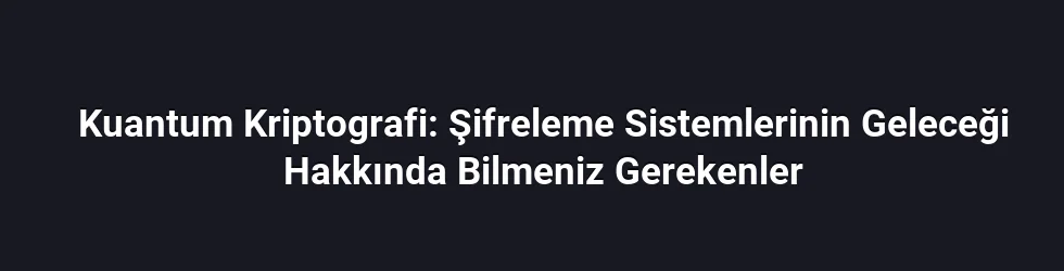 Kuantum Kriptografi: Şifreleme Sistemlerinin Geleceği Hakkında Bilmeniz Gerekenler