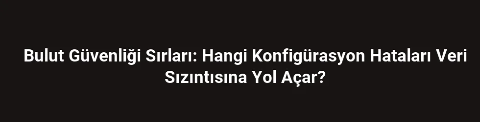 Bulut Güvenliği Sırları: Hangi Konfigürasyon Hataları Veri Sızıntısına Yol Açar?