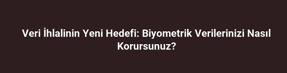 Veri İhlalinin Yeni Hedefi: Biyometrik Verilerinizi Nasıl Korursunuz?