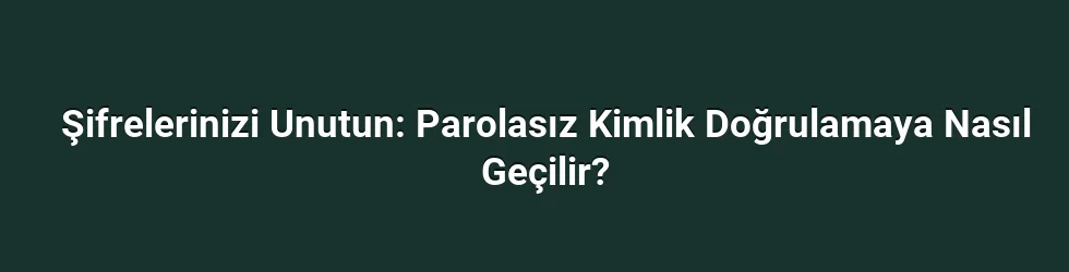 Şifrelerinizi Unutun: Parolasız Kimlik Doğrulamaya Nasıl Geçilir?