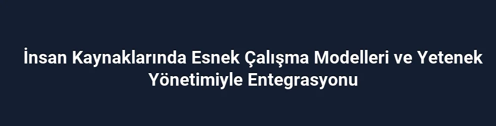 İnsan Kaynaklarında Esnek Çalışma Modelleri ve Yetenek Yönetimiyle Entegrasyonu